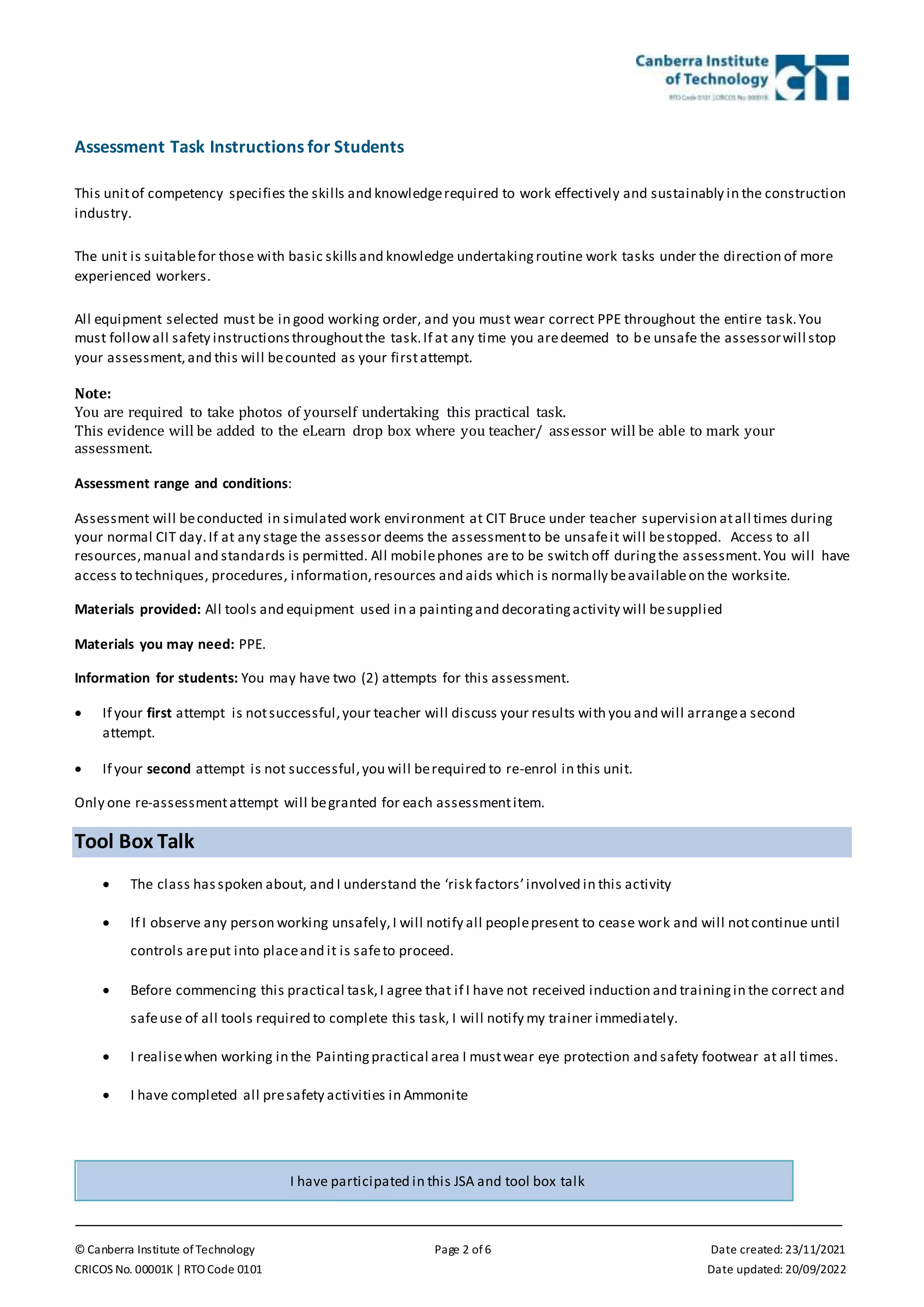 © Canberra Institute of Technology Page 2 of 6 Date created: 23/11/2021
CRICOS No. 00001K | RTO Code 0101 Date updated: 20/09/2022
Assessment Task Instructions for Students
This unitof competency specifies the skills and knowledgerequired to work effectively and sustainably in the construction
industry.
The unit is suitablefor those with basic skillsand knowledge undertakingroutine work tasks under the direction of more
experienced workers.
All equipment selected must be in good working order, and you must wear correct PPE throughout the entire task.You
must followall safety instructionsthroughoutthe task.If at any time you aredeemed to be unsafe the assessorwill stop
your assessment,and this will becounted as your firstattempt.
Note:
You are required to take photos of yourself undertaking this practical task.
This evidence will be added to the eLearn drop box where you teacher/ assessor will be able to mark your
assessment.
Assessment range and conditions:
Assessment will beconducted in simulated work environment at CIT Bruce under teacher supervision atall times during
your normal CIT day.If at any stage the assessor deems the assessmentto be unsafeit will bestopped. Access to all
resources,manual and standards is permitted. All mobilephones are to be switch off duringthe assessment.You will have
access to techniques, procedures, information,resources and aids which is normally beavailableon the worksite.
Materials provided: All tools and equipment used in a paintingand decoratingactivity will besupplied
Materials you may need: PPE.
Information for students: You may have two (2) attempts for this assessment.
 If your first attempt is notsuccessful,your teacher will discuss your results with you and will arrangea second
attempt.
 If your second attempt is not successful,you will berequired to re-enrol in this unit.
Only one re-assessmentattempt will begranted for each assessmentitem.
Tool Box Talk
 The class hasspoken about, and I understand the ‘risk factors’involved in this activity
 If I observe any person working unsafely,I will notify all peoplepresent to cease work and will notcontinue until
controls areput into placeand it is safeto proceed.
 Before commencing this practical task,I agree that if I have not received induction and trainingin the correct and
safeuse of all tools required to complete this task, I will notify my trainer immediately.
 I realisewhen working in the Paintingpractical area I mustwear eye protection and safety footwear at all times.
 I have completed all presafety activities in Ammonite
I have participated in this JSA and tool box talk
 