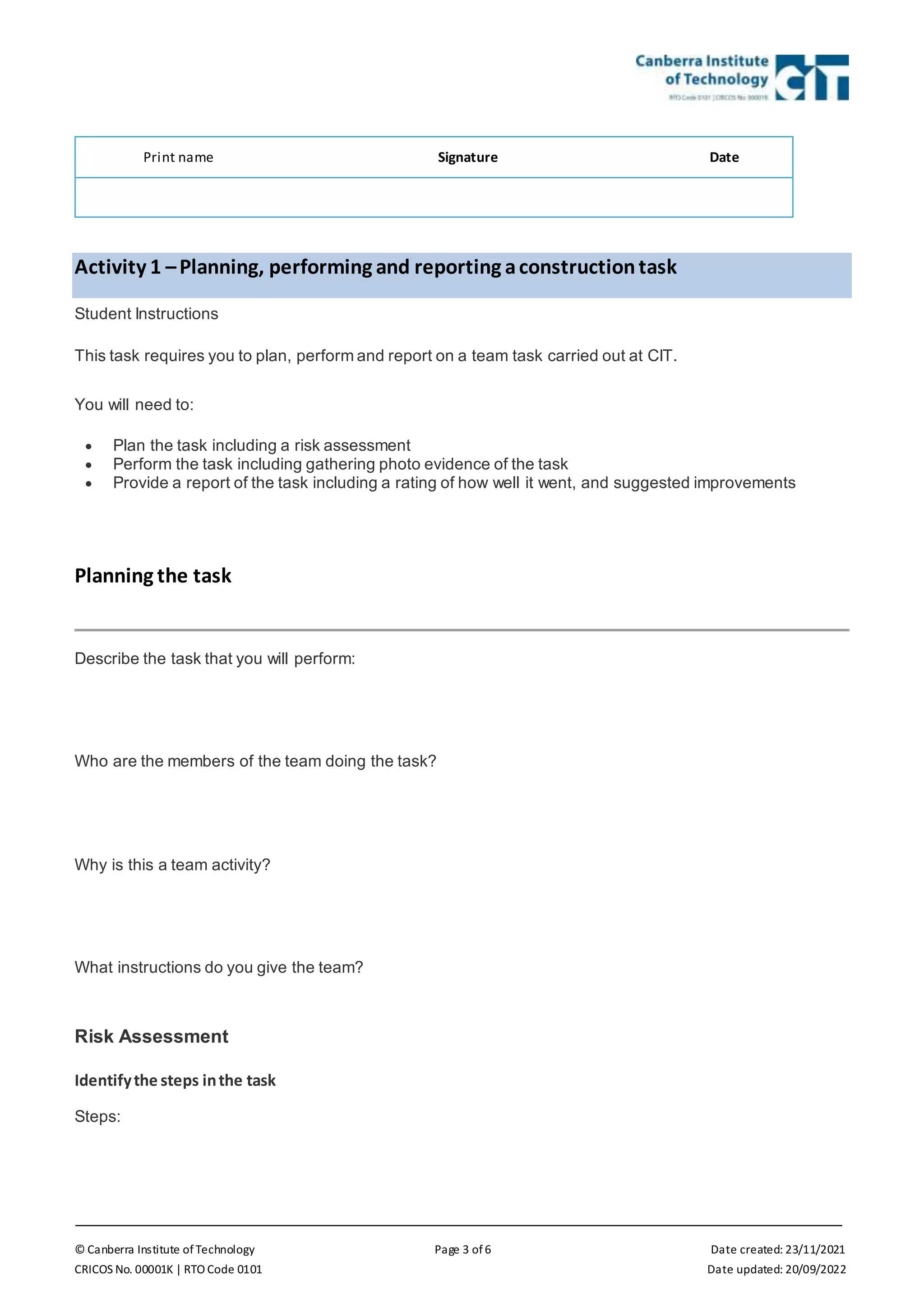 © Canberra Institute of Technology Page 3 of 6 Date created: 23/11/2021
CRICOS No. 00001K | RTO Code 0101 Date updated: 20/09/2022
Print name Signature Date
Activity 1 –Planning, performing and reporting aconstructiontask
Student Instructions
This task requires you to plan, perform and report on a team task carried out at CIT.
You will need to:
 Plan the task including a risk assessment
 Perform the task including gathering photo evidence of the task
 Provide a report of the task including a rating of how well it went, and suggested improvements
Planning the task
Describe the task that you will perform:
Who are the members of the team doing the task?
Why is this a team activity?
What instructions do you give the team?
Risk Assessment
Identifythe steps inthe task
Steps:
 