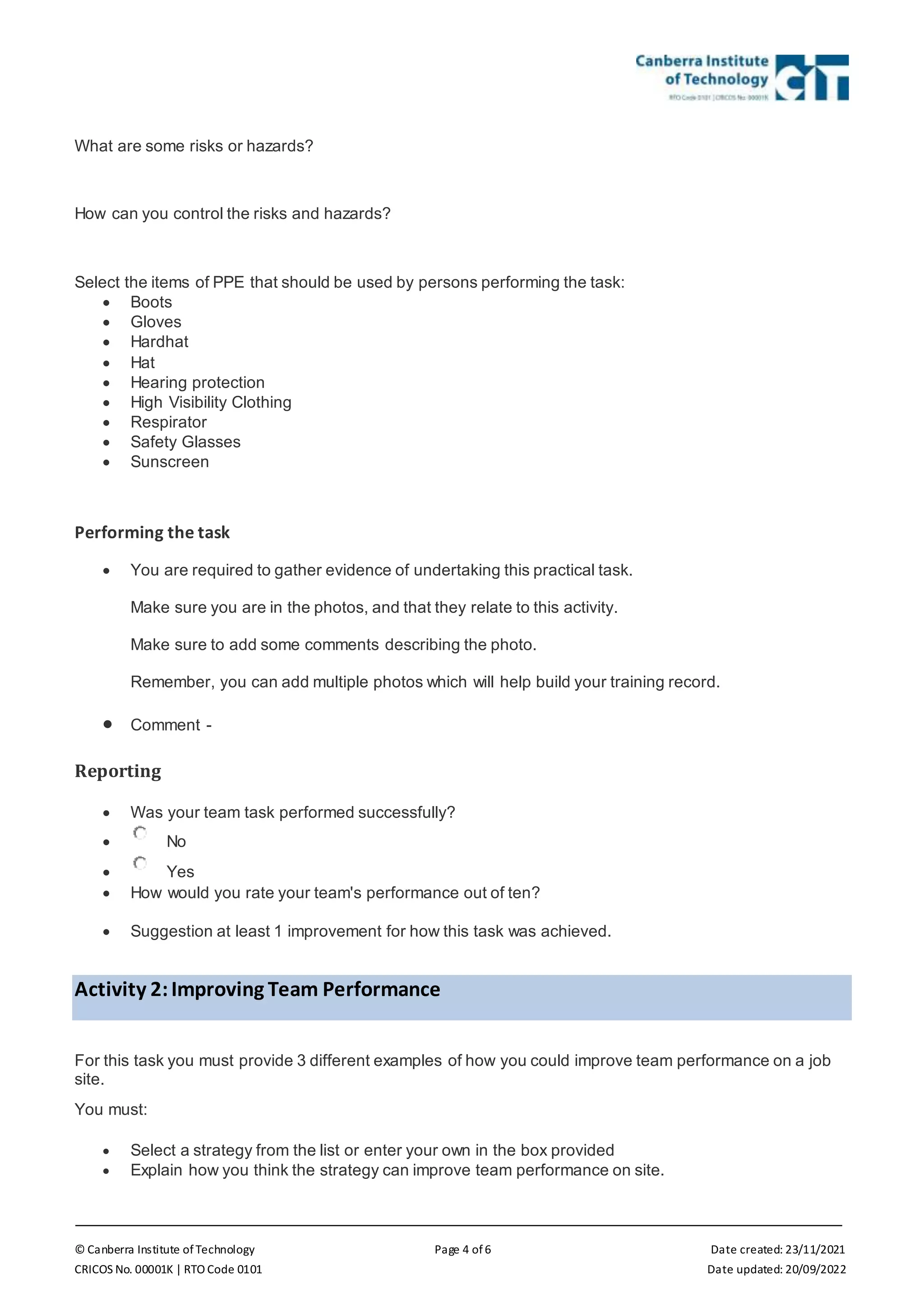 © Canberra Institute of Technology Page 4 of 6 Date created: 23/11/2021
CRICOS No. 00001K | RTO Code 0101 Date updated: 20/09/2022
What are some risks or hazards?
How can you control the risks and hazards?
Select the items of PPE that should be used by persons performing the task:
 Boots
 Gloves
 Hardhat
 Hat
 Hearing protection
 High Visibility Clothing
 Respirator
 Safety Glasses
 Sunscreen
Performing the task
 You are required to gather evidence of undertaking this practical task.
Make sure you are in the photos, and that they relate to this activity.
Make sure to add some comments describing the photo.
Remember, you can add multiple photos which will help build your training record.
 Comment -
Reporting
 Was your team task performed successfully?
 No
 Yes
 How would you rate your team's performance out of ten?
 Suggestion at least 1 improvement for how this task was achieved.
Activity 2:Improving Team Performance
For this task you must provide 3 different examples of how you could improve team performance on a job
site.
You must:
 Select a strategy from the list or enter your own in the box provided
 Explain how you think the strategy can improve team performance on site.
 