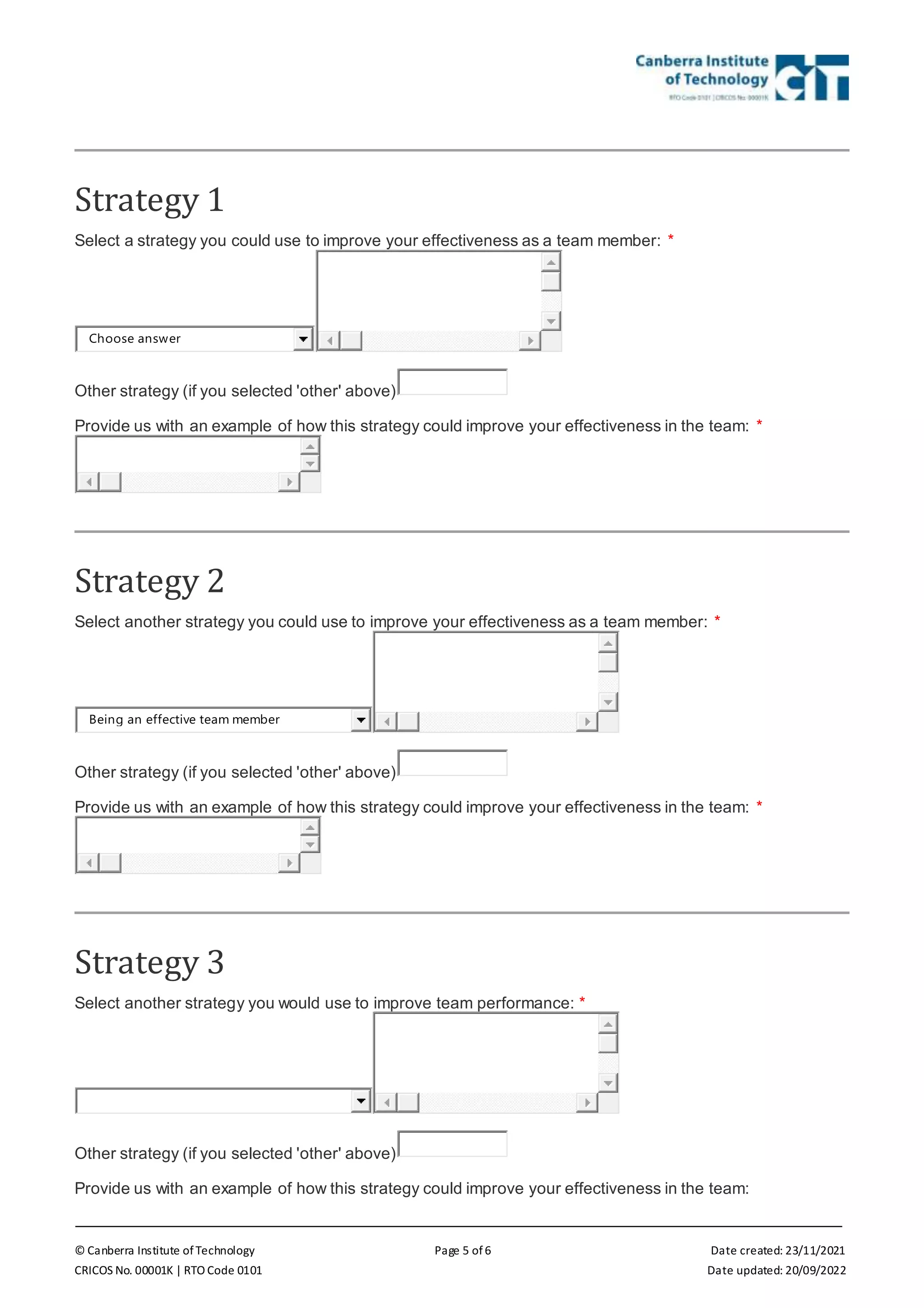 © Canberra Institute of Technology Page 5 of 6 Date created: 23/11/2021
CRICOS No. 00001K | RTO Code 0101 Date updated: 20/09/2022
Strategy 1
Select a strategy you could use to improve your effectiveness as a team member: *
Choose answer
Other strategy (if you selected 'other' above)
Provide us with an example of how this strategy could improve your effectiveness in the team: *
Strategy 2
Select another strategy you could use to improve your effectiveness as a team member: *
Being an effective team member
Other strategy (if you selected 'other' above)
Provide us with an example of how this strategy could improve your effectiveness in the team: *
Strategy 3
Select another strategy you would use to improve team performance: *
Other strategy (if you selected 'other' above)
Provide us with an example of how this strategy could improve your effectiveness in the team:
 