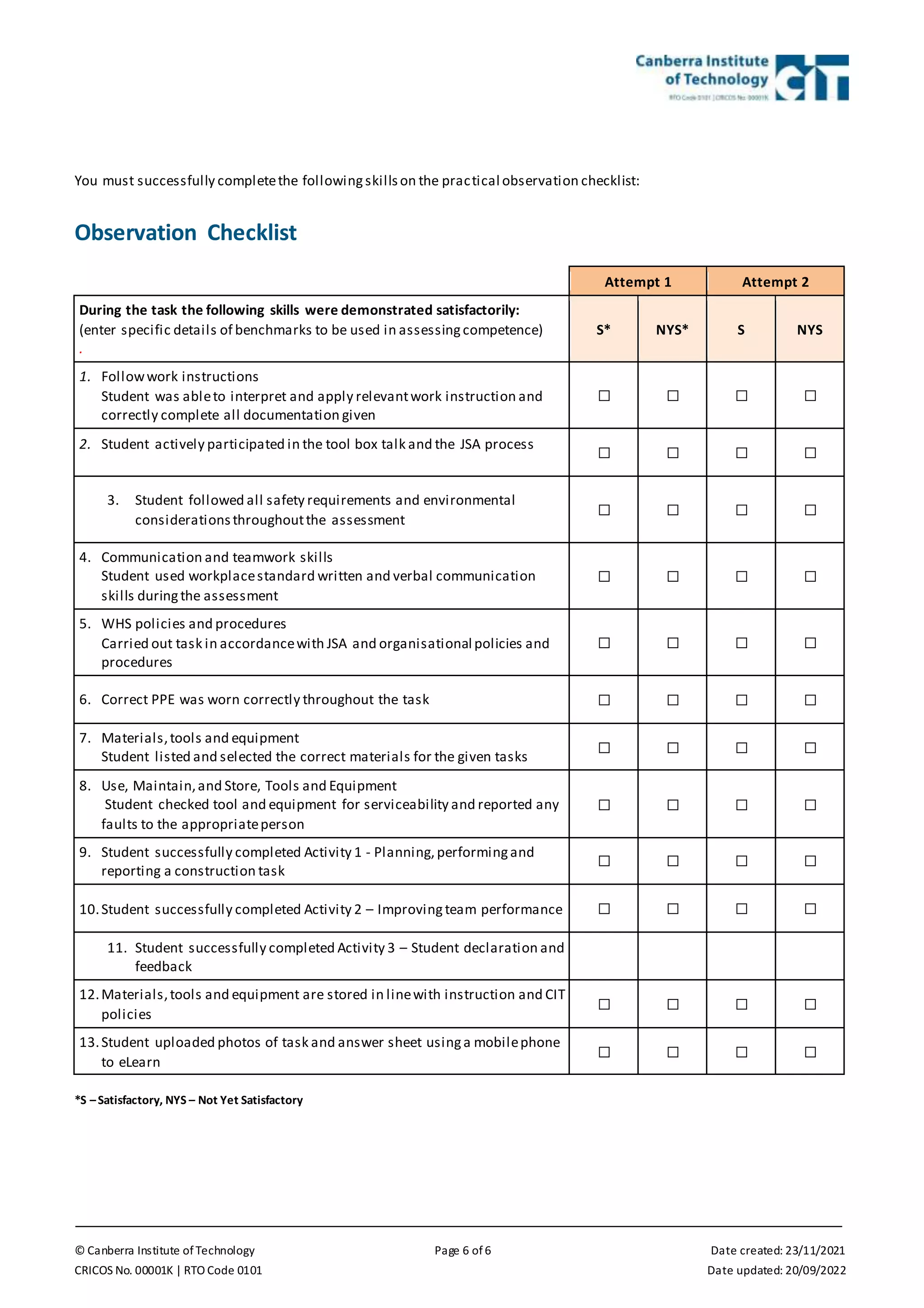 © Canberra Institute of Technology Page 6 of 6 Date created: 23/11/2021
CRICOS No. 00001K | RTO Code 0101 Date updated: 20/09/2022
You must successfully completethe followingskillson the practical observation checklist:
Observation Checklist
Attempt 1 Attempt 2
During the task the following skills were demonstrated satisfactorily:
(enter specific details of benchmarks to be used in assessingcompetence)
.
S* NYS* S NYS
1. Followwork instructions
Student was ableto interpret and apply relevantwork instruction and
correctly complete all documentation given
☐ ☐ ☐ ☐
2. Student actively participated in the tool box talk and the JSA process
☐ ☐ ☐ ☐
3. Student followed all safety requirements and environmental
considerationsthroughoutthe assessment
☐ ☐ ☐ ☐
4. Communication and teamwork skills
Student used workplacestandard written and verbal communication
skills duringthe assessment
☐ ☐ ☐ ☐
5. WHS policies and procedures
Carried out task in accordancewith JSA and organisational policies and
procedures
☐ ☐ ☐ ☐
6. Correct PPE was worn correctly throughout the task ☐ ☐ ☐ ☐
7. Materials,tools and equipment
Student listed and selected the correct materials for the given tasks
☐ ☐ ☐ ☐
8. Use, Maintain,and Store, Tools and Equipment
Student checked tool and equipment for serviceability and reported any
faults to the appropriateperson
☐ ☐ ☐ ☐
9. Student successfully completed Activity 1 - Planning,performingand
reporting a construction task
☐ ☐ ☐ ☐
10.Student successfully completed Activity 2 – Improvingteam performance ☐ ☐ ☐ ☐
11. Student successfully completed Activity 3 – Student declaration and
feedback
12.Materials,tools and equipment are stored in linewith instruction and CIT
policies
☐ ☐ ☐ ☐
13.Student uploaded photos of task and answer sheet usinga mobilephone
to eLearn
☐ ☐ ☐ ☐
*S –Satisfactory, NYS – Not Yet Satisfactory
 
