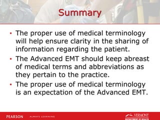 Summary
• The proper use of medical terminology
will help ensure clarity in the sharing of
information regarding the patient.
• The Advanced EMT should keep abreast
of medical terms and abbreviations as
they pertain to the practice.
• The proper use of medical terminology
is an expectation of the Advanced EMT.
 