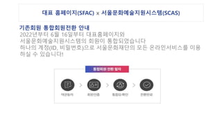 대표 홈페이지(SFAC) x 서울문화예술지원시스템(SCAS)
기존회원 통합회원전환 안내
2022년부터 6월 16일부터 대표홈페이지와
서울문화예술지원시스템의 회원이 통합되었습니다
하나의 계정(ID, 비밀번호)으로 서울문화재단의 모든 온라인서비스를 이용
하실 수 있습니다!
 