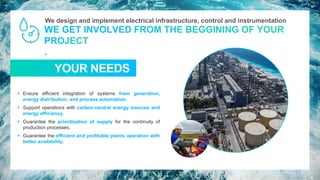 We design and implement electrical infrastructure, control and instrumentation
TUS NECESIDADES
YOUR NEEDS
▪ Ensure efficient integration of systems from generation,
energy distribution, and process automation.
▪ Support operations with carbon-neutral energy sources and
energy efficiency.
▪ Guarantee the prioritization of supply for the continuity of
production processes.
▪ Guarantee the efficient and profitable plants operation with
better availability.
11
 