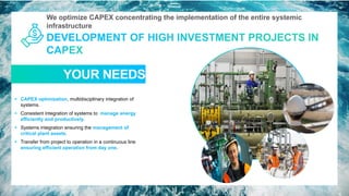 We optimize CAPEX concentrating the implementation of the entire systemic
infrastructure
YOUR NEEDS
13
▪ CAPEX optimization, multidisciplinary integration of
systems.
▪ Consistent integration of systems to manage energy
efficiently and productively.
▪ Systems integration ensuring the management of
critical plant assets.
▪ Transfer from project to operation in a continuous line
ensuring efficient operation from day one.
 