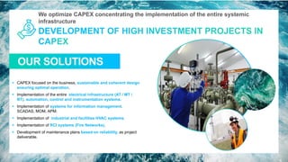 We optimize CAPEX concentrating the implementation of the entire systemic
infrastructure
OUR SOLUTIONS
14
▪ CAPEX focused on the business, sustainable and coherent design
ensuring optimal operation.
▪ Implementation of the entire electrical infrastructure (AT / MT /
BT), automation, control and instrumentation systems.
▪ Implementation of systems for information management.
SCADAS, MOM, APM.
▪ Implementation of industrial and facilities HVAC systems.
▪ Implementation of RCI systems (Fire Networks).
▪ Development of maintenance plans based on reliability, as project
deliverable.
 