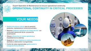 Expert Operation & Maintenance to ensure operational continuity
YOUR NEEDS
▪ Gestión de activos críticos para la operación
productiva, manteniendo el control de suministro.
▪ Mantener sistemas operativos sin riesgo técnico con
continuidad operacional de los procesos de
desalinización.
▪ Obtener eficiencias en costos operativos y
trazabilidad de los sistemas.
▪ Asegurar el menor impacto en costos de producción
asociados a detenciones no programadas.
▪ Control de costos operacionales gestionando la
energía de forma eficiente.
15
 
