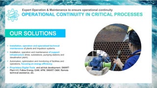Expert Operation & Maintenance to ensure operational continuity
OUR SOLUTIONS
16
▪ Installation, operation and specialized technical
maintenance of plants and impulsion systems.
▪ Installation, operation and maintenance of support
infrastructure (lines, substations, pumping stations and
desalination plant).
▪ Automation, optimization and monitoring of facilities and
operations, focusing on energy efficiency.
▪ Proprietary Digital Tools and ad-hok development: SMART
Plant 4.0, Follow Energy, EAM, APM, SMART O&M, Remote
technical assistance, etc.
 