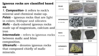 Igneous rocks are classified based
on
1. Composition- it refers to rock’s
mineral and chemical make-up.
Felsic – igneous rocks that are light
in colors; feldspar and silicates
Mafic – dark-colored igneous rocks
made up of magnesium, calcium and
iron
Intermediate – refers to igneous rocks
between mafic and felsic
composition.
Ultramafic – denotes igneous rocks
that composed chiefly of mafic
minerals.
 