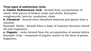 Three types of sedimentary rocks
a. Clastic Sedimentary rock - formed from accumulation of
clasts: little pieces of broken rocks and shells. Examples:
conglomerate, breccia, sandstone, shale
b. Chemical - formed when dissolved minerals precipitate from a
solution.
Example: Halite - formed when a body of seawater becomes closed
off and evaporates.
c. Organic - rocks formed from the accumulation of animal debris
Example: Coal - composed of organic matter in the form of plants
fragments.
 