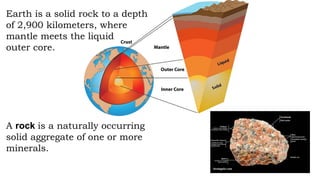 Earth is a solid rock to a depth
of 2,900 kilometers, where
mantle meets the liquid
outer core.
A rock is a naturally occurring
solid aggregate of one or more
minerals.
 