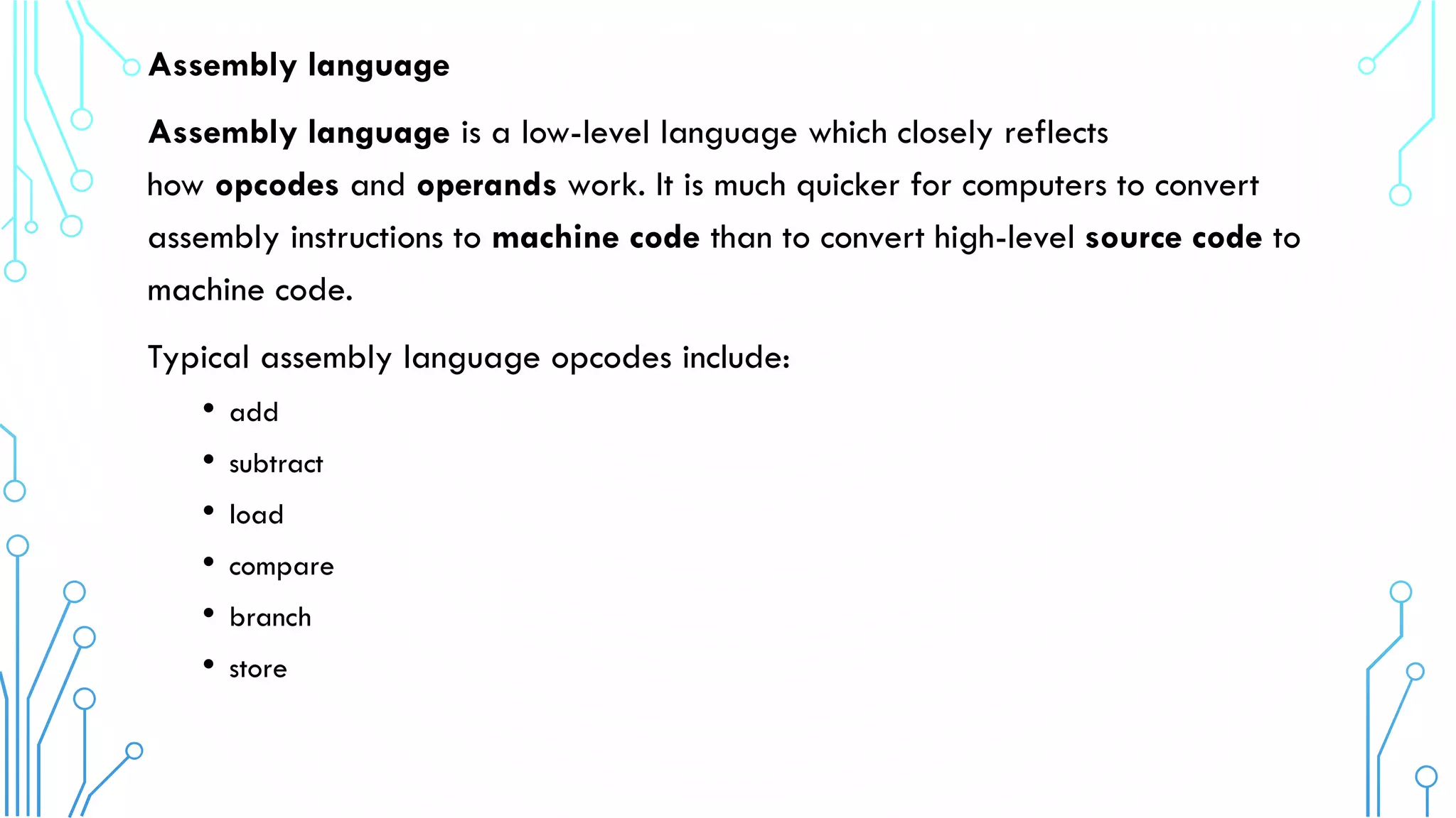 Assembly language
Assembly language is a low-level language which closely reflects
how opcodes and operands work. It is much quicker for computers to convert
assembly instructions to machine code than to convert high-level source code to
machine code.
Typical assembly language opcodes include:
• add
• subtract
• load
• compare
• branch
• store
 