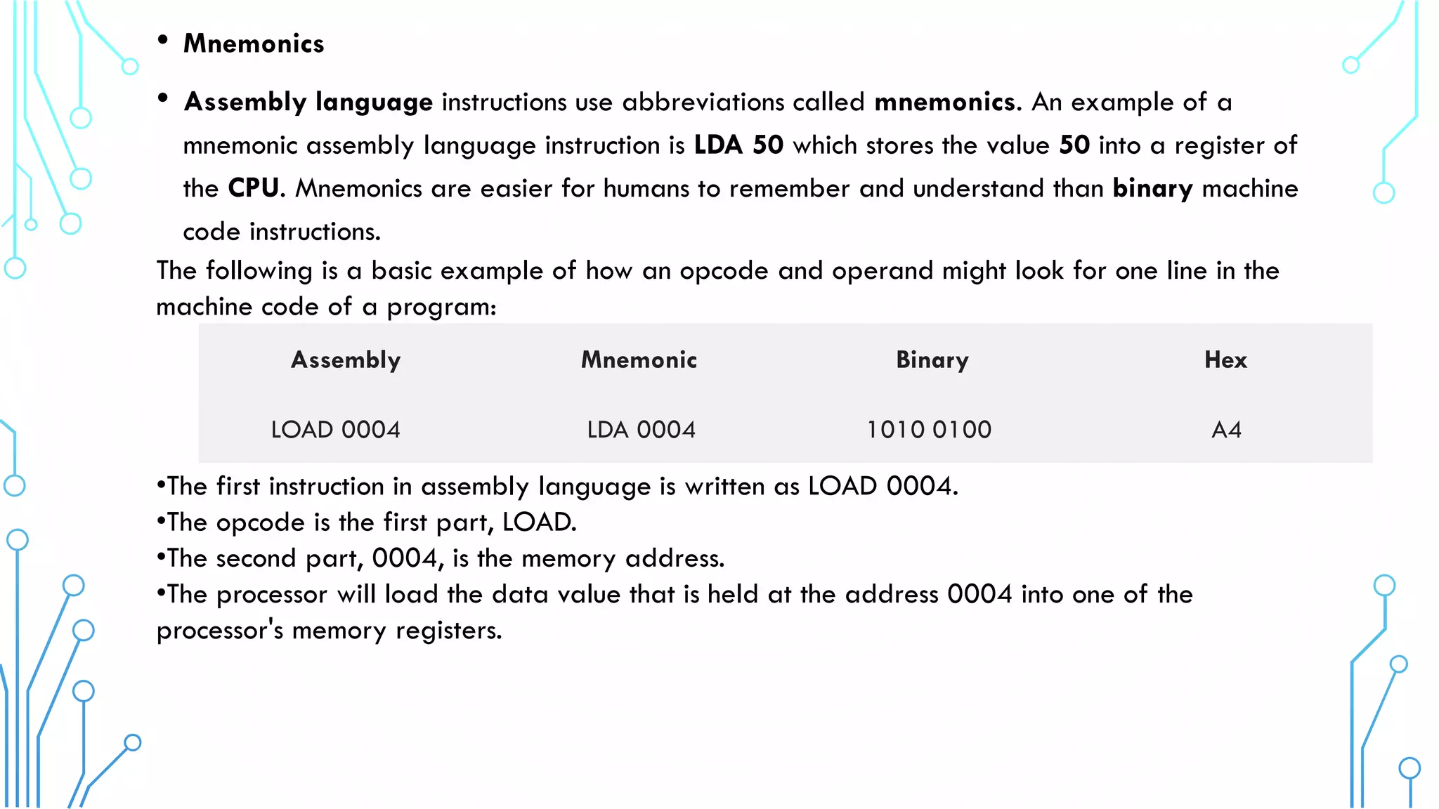 • Mnemonics
• Assembly language instructions use abbreviations called mnemonics. An example of a
mnemonic assembly language instruction is LDA 50 which stores the value 50 into a register of
the CPU. Mnemonics are easier for humans to remember and understand than binary machine
code instructions.
The following is a basic example of how an opcode and operand might look for one line in the
machine code of a program:
•The first instruction in assembly language is written as LOAD 0004.
•The opcode is the first part, LOAD.
•The second part, 0004, is the memory address.
•The processor will load the data value that is held at the address 0004 into one of the
processor's memory registers.
Assembly Mnemonic Binary Hex
LOAD 0004 LDA 0004 1010 0100 A4
 
