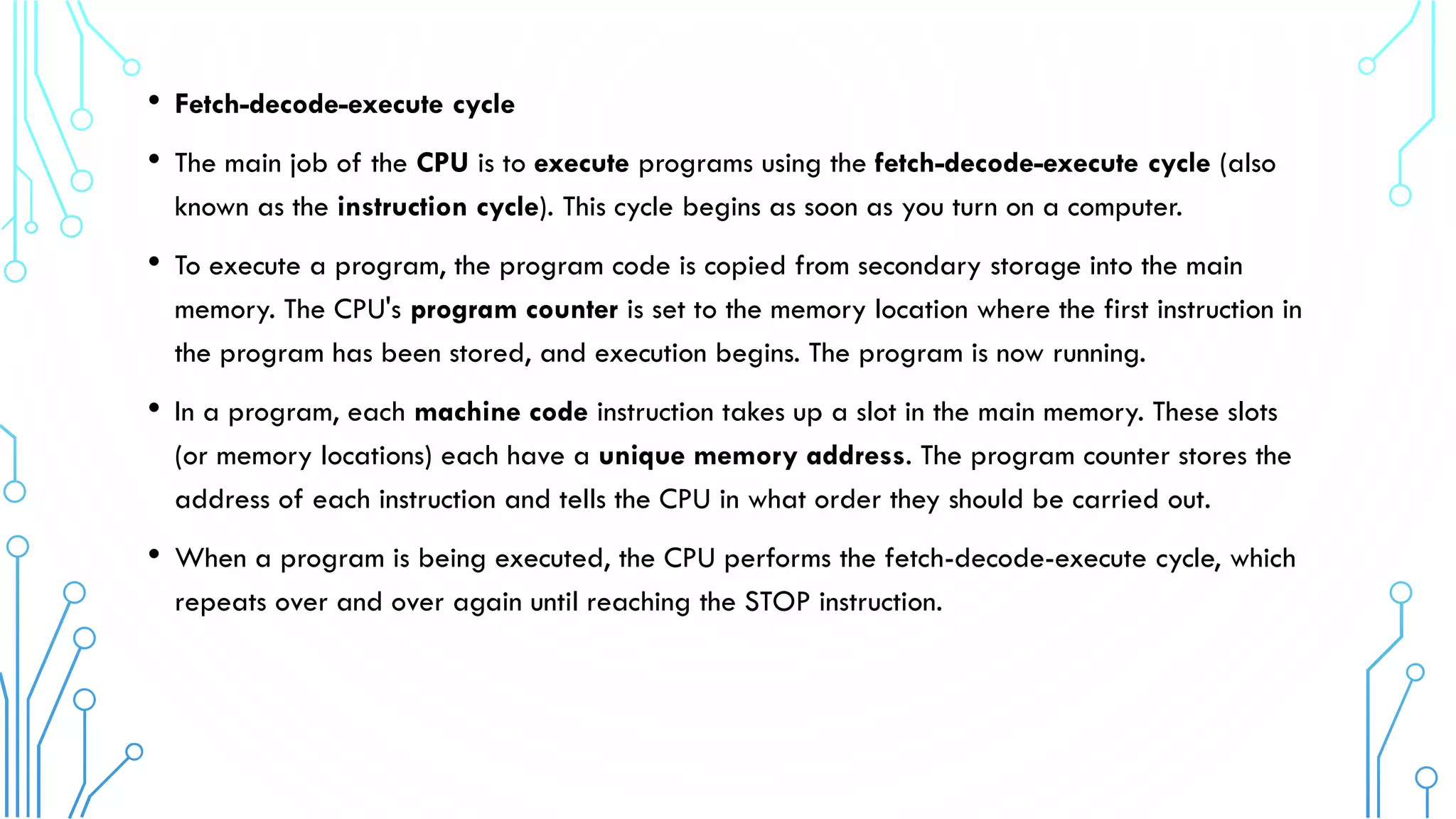 • Fetch-decode-execute cycle
• The main job of the CPU is to execute programs using the fetch-decode-execute cycle (also
known as the instruction cycle). This cycle begins as soon as you turn on a computer.
• To execute a program, the program code is copied from secondary storage into the main
memory. The CPU's program counter is set to the memory location where the first instruction in
the program has been stored, and execution begins. The program is now running.
• In a program, each machine code instruction takes up a slot in the main memory. These slots
(or memory locations) each have a unique memory address. The program counter stores the
address of each instruction and tells the CPU in what order they should be carried out.
• When a program is being executed, the CPU performs the fetch-decode-execute cycle, which
repeats over and over again until reaching the STOP instruction.
 