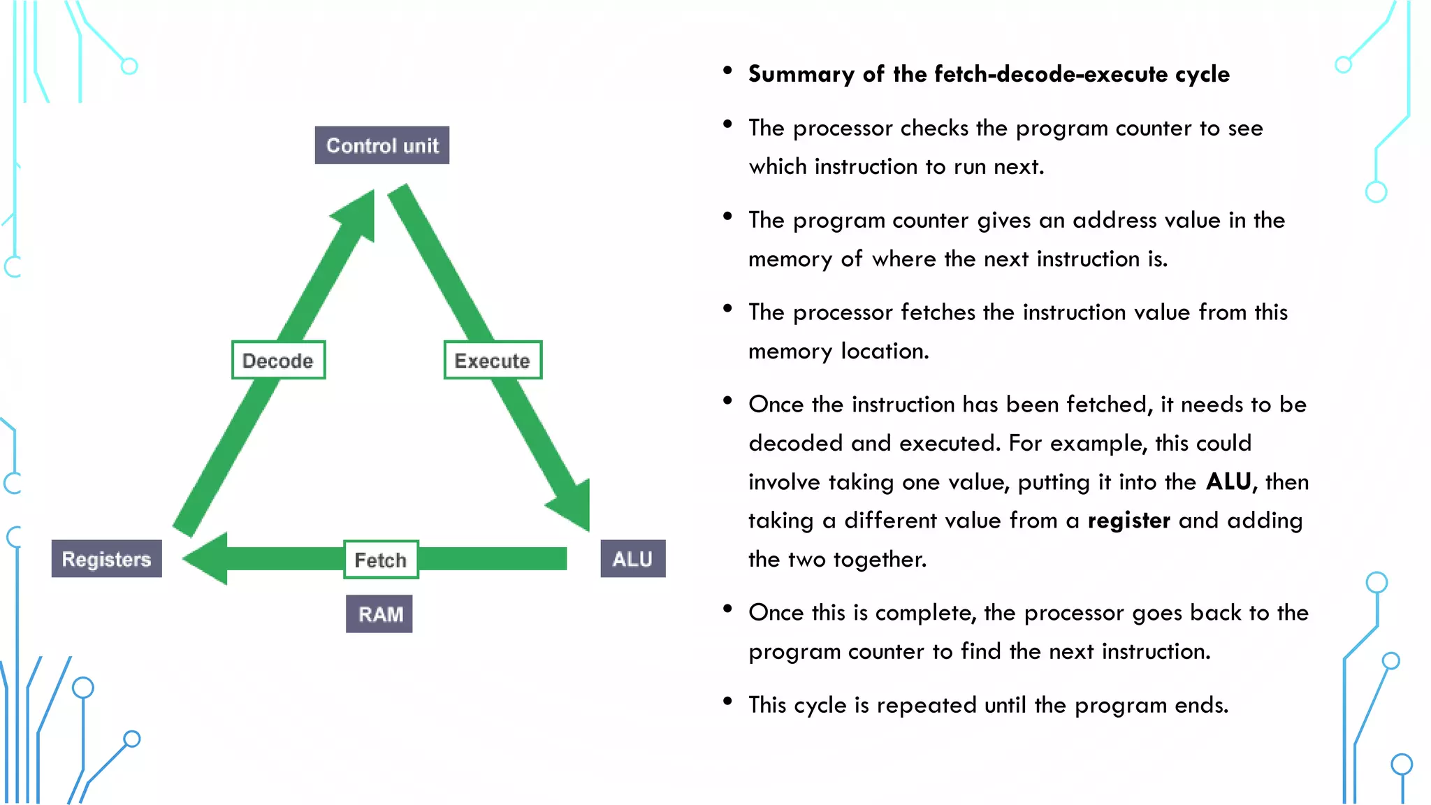 • Summary of the fetch-decode-execute cycle
• The processor checks the program counter to see
which instruction to run next.
• The program counter gives an address value in the
memory of where the next instruction is.
• The processor fetches the instruction value from this
memory location.
• Once the instruction has been fetched, it needs to be
decoded and executed. For example, this could
involve taking one value, putting it into the ALU, then
taking a different value from a register and adding
the two together.
• Once this is complete, the processor goes back to the
program counter to find the next instruction.
• This cycle is repeated until the program ends.
 