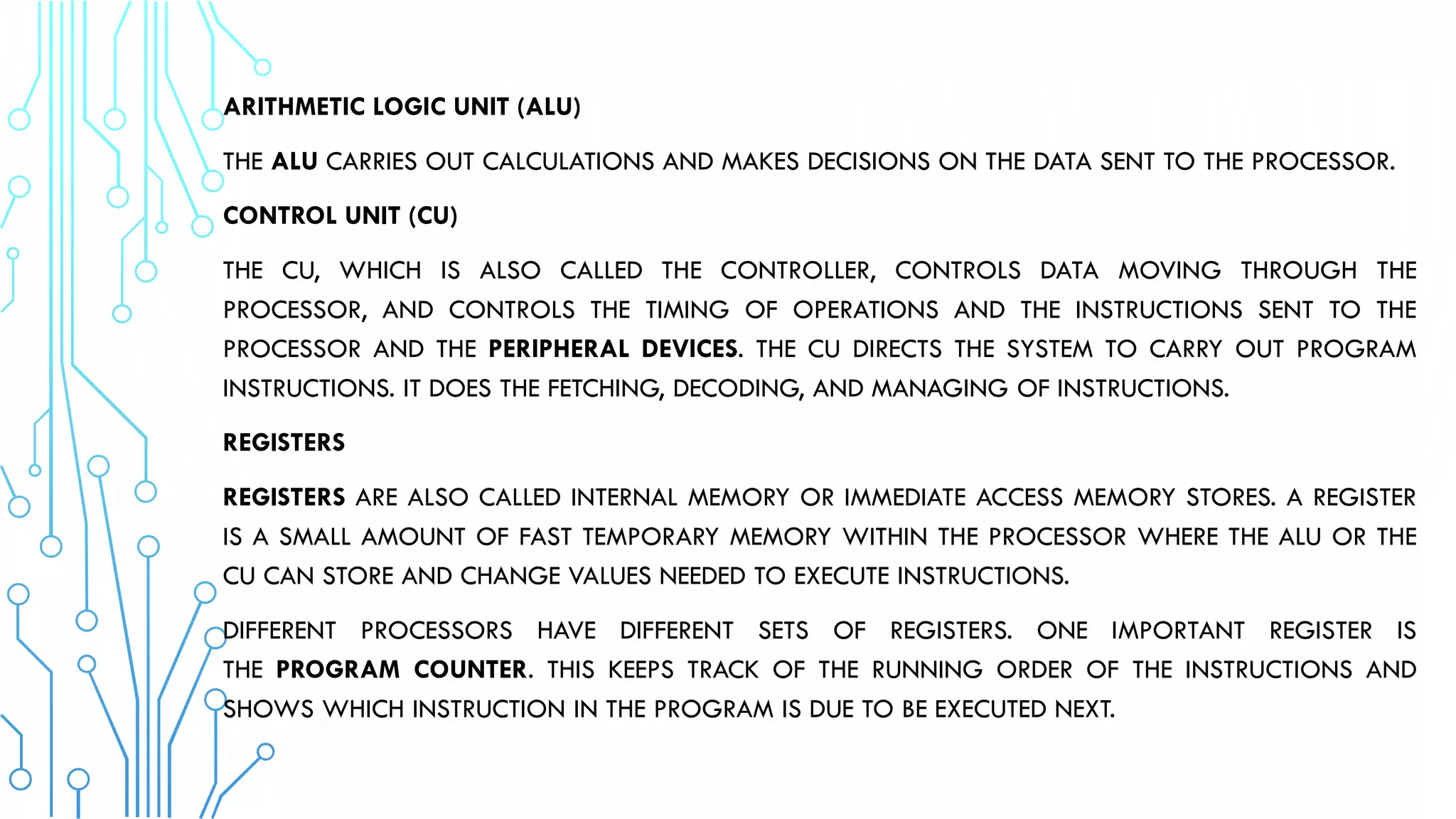 ARITHMETIC LOGIC UNIT (ALU)
THE ALU CARRIES OUT CALCULATIONS AND MAKES DECISIONS ON THE DATA SENT TO THE PROCESSOR.
CONTROL UNIT (CU)
THE CU, WHICH IS ALSO CALLED THE CONTROLLER, CONTROLS DATA MOVING THROUGH THE
PROCESSOR, AND CONTROLS THE TIMING OF OPERATIONS AND THE INSTRUCTIONS SENT TO THE
PROCESSOR AND THE PERIPHERAL DEVICES. THE CU DIRECTS THE SYSTEM TO CARRY OUT PROGRAM
INSTRUCTIONS. IT DOES THE FETCHING, DECODING, AND MANAGING OF INSTRUCTIONS.
REGISTERS
REGISTERS ARE ALSO CALLED INTERNAL MEMORY OR IMMEDIATE ACCESS MEMORY STORES. A REGISTER
IS A SMALL AMOUNT OF FAST TEMPORARY MEMORY WITHIN THE PROCESSOR WHERE THE ALU OR THE
CU CAN STORE AND CHANGE VALUES NEEDED TO EXECUTE INSTRUCTIONS.
DIFFERENT PROCESSORS HAVE DIFFERENT SETS OF REGISTERS. ONE IMPORTANT REGISTER IS
THE PROGRAM COUNTER. THIS KEEPS TRACK OF THE RUNNING ORDER OF THE INSTRUCTIONS AND
SHOWS WHICH INSTRUCTION IN THE PROGRAM IS DUE TO BE EXECUTED NEXT.
 
