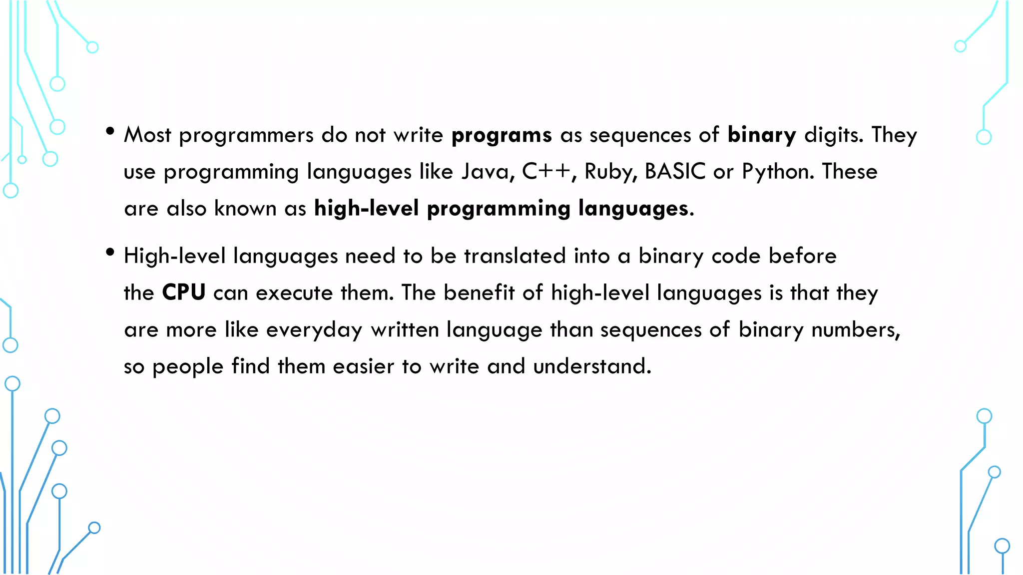 • Most programmers do not write programs as sequences of binary digits. They
use programming languages like Java, C++, Ruby, BASIC or Python. These
are also known as high-level programming languages.
• High-level languages need to be translated into a binary code before
the CPU can execute them. The benefit of high-level languages is that they
are more like everyday written language than sequences of binary numbers,
so people find them easier to write and understand.
 