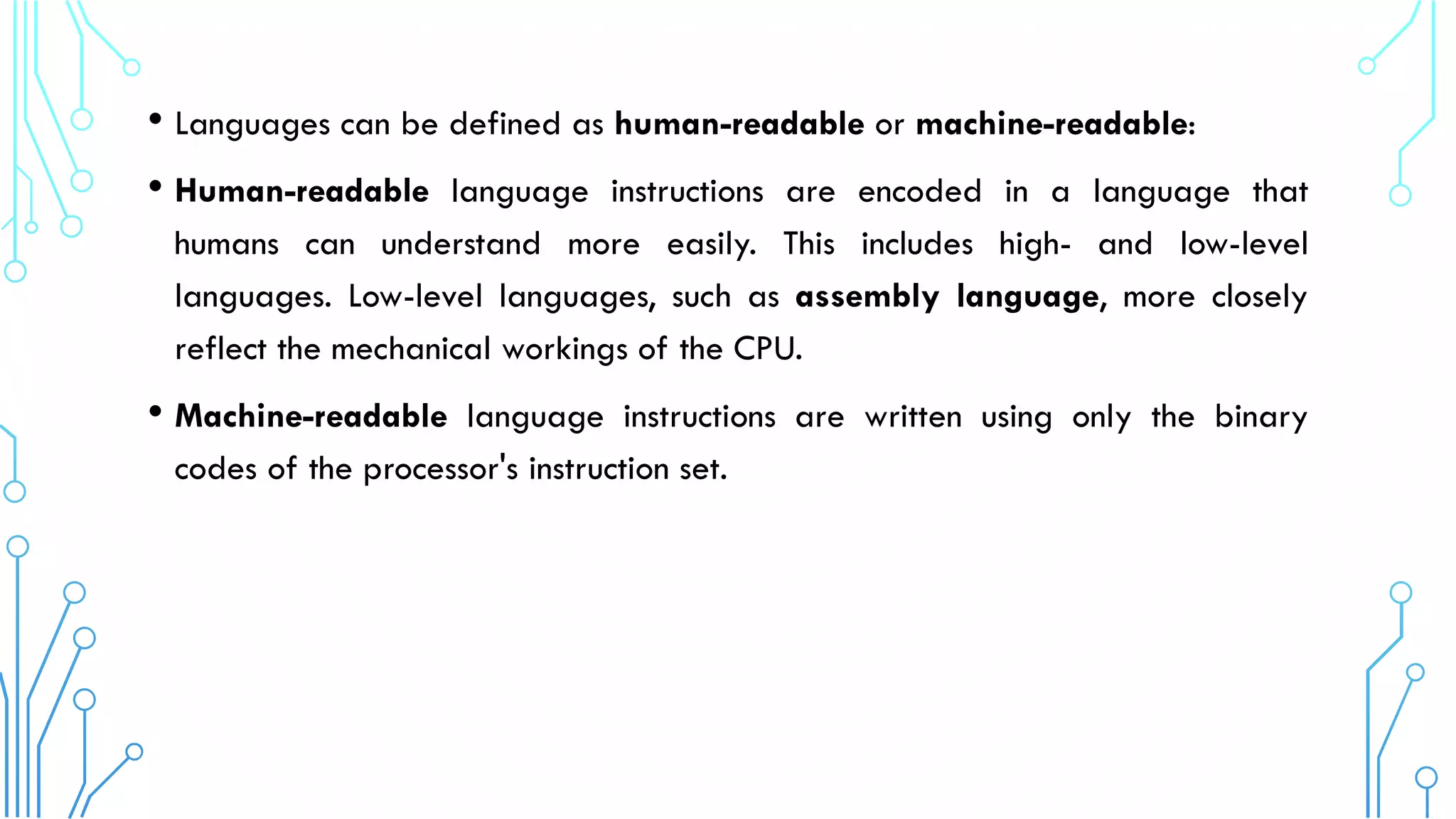 • Languages can be defined as human-readable or machine-readable:
• Human-readable language instructions are encoded in a language that
humans can understand more easily. This includes high- and low-level
languages. Low-level languages, such as assembly language, more closely
reflect the mechanical workings of the CPU.
• Machine-readable language instructions are written using only the binary
codes of the processor's instruction set.
 