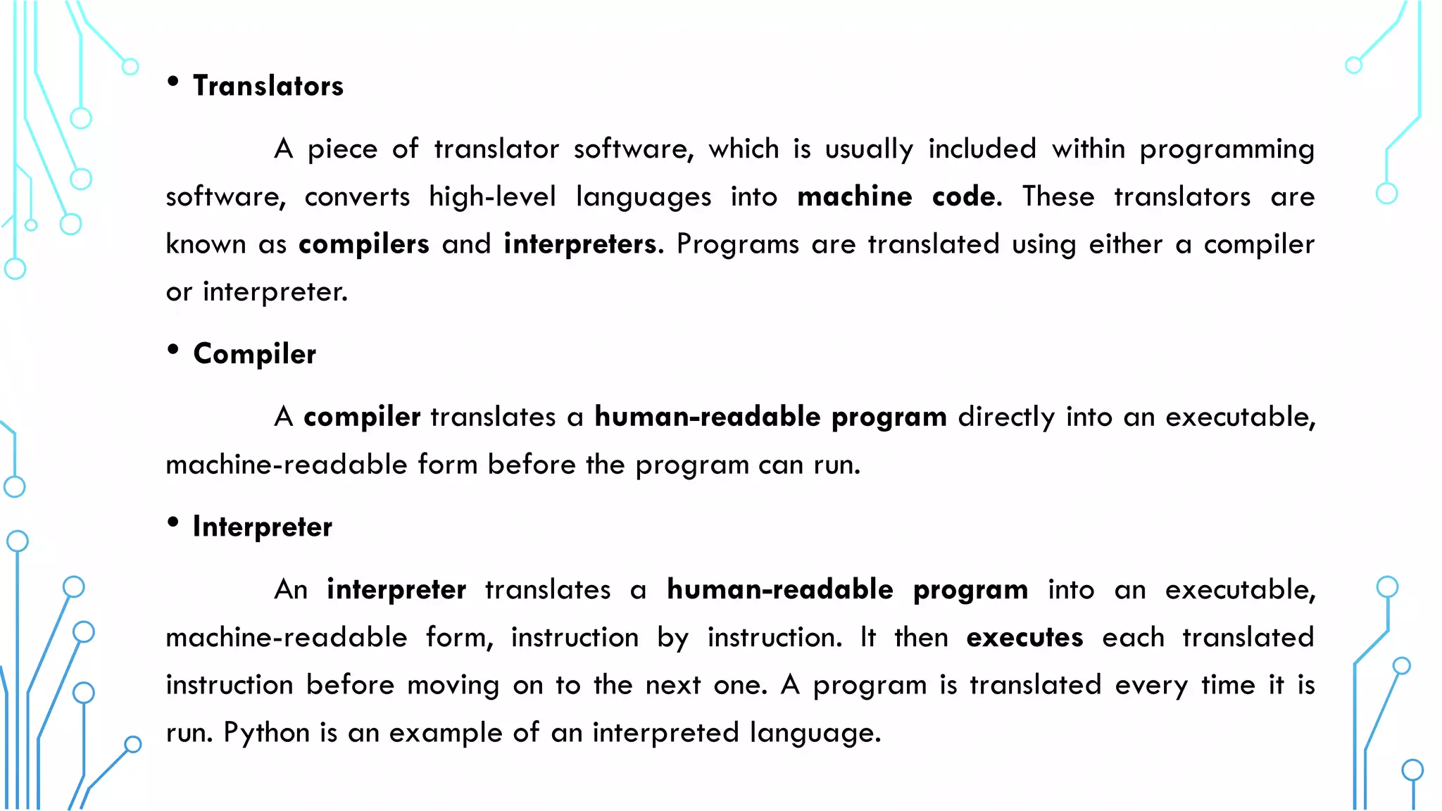 • Translators
A piece of translator software, which is usually included within programming
software, converts high-level languages into machine code. These translators are
known as compilers and interpreters. Programs are translated using either a compiler
or interpreter.
• Compiler
A compiler translates a human-readable program directly into an executable,
machine-readable form before the program can run.
• Interpreter
An interpreter translates a human-readable program into an executable,
machine-readable form, instruction by instruction. It then executes each translated
instruction before moving on to the next one. A program is translated every time it is
run. Python is an example of an interpreted language.
 