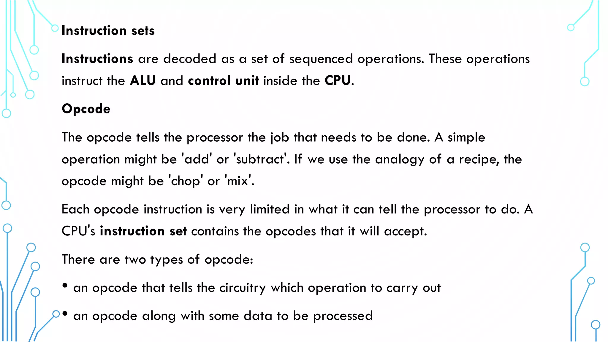 Instruction sets
Instructions are decoded as a set of sequenced operations. These operations
instruct the ALU and control unit inside the CPU.
Opcode
The opcode tells the processor the job that needs to be done. A simple
operation might be 'add' or 'subtract'. If we use the analogy of a recipe, the
opcode might be 'chop' or 'mix'.
Each opcode instruction is very limited in what it can tell the processor to do. A
CPU's instruction set contains the opcodes that it will accept.
There are two types of opcode:
• an opcode that tells the circuitry which operation to carry out
• an opcode along with some data to be processed
 