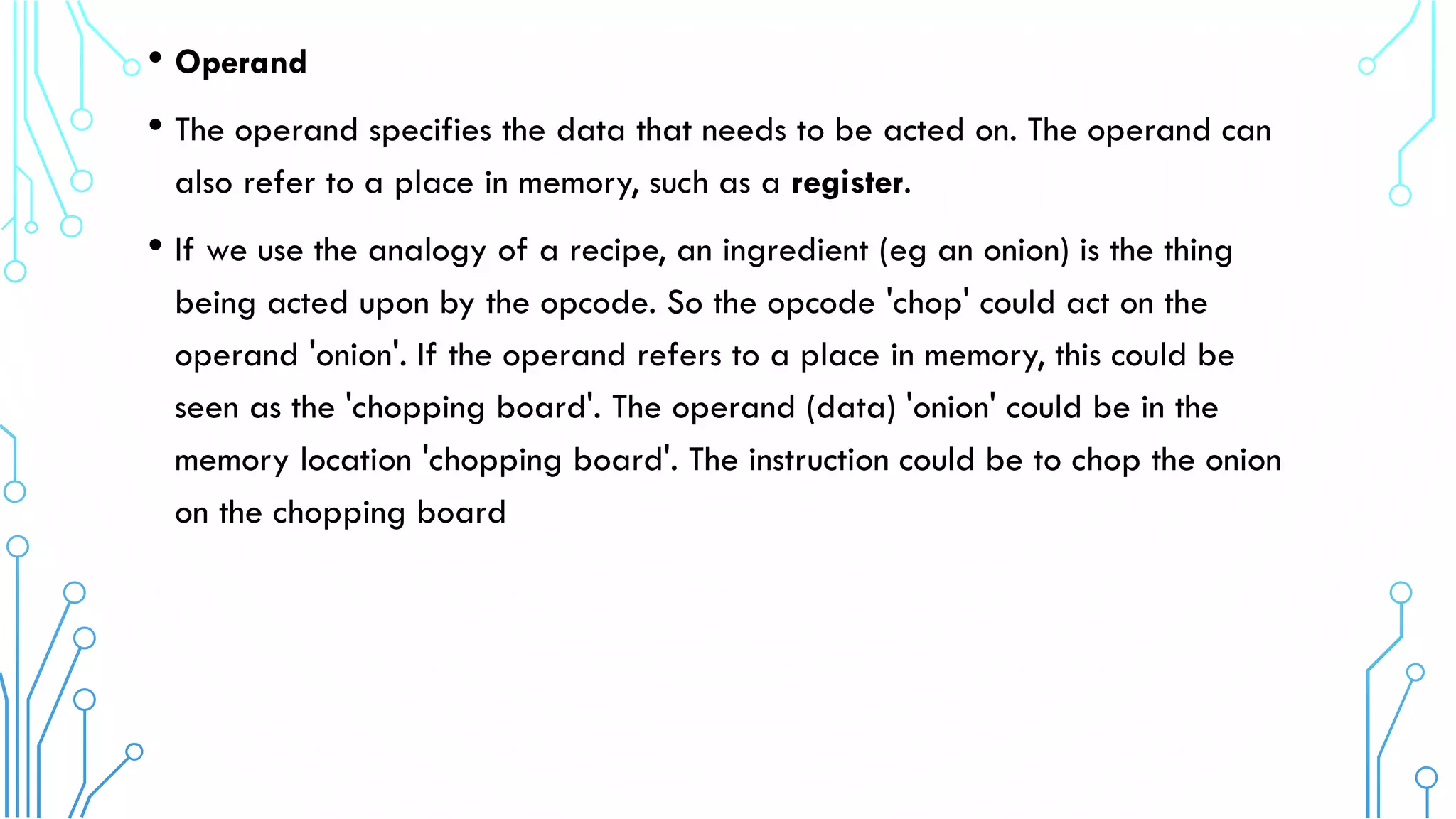 • Operand
• The operand specifies the data that needs to be acted on. The operand can
also refer to a place in memory, such as a register.
• If we use the analogy of a recipe, an ingredient (eg an onion) is the thing
being acted upon by the opcode. So the opcode 'chop' could act on the
operand 'onion'. If the operand refers to a place in memory, this could be
seen as the 'chopping board'. The operand (data) 'onion' could be in the
memory location 'chopping board'. The instruction could be to chop the onion
on the chopping board
 