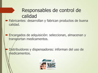 Responsables de control de
calidad
 Fabricantes: desarrollan y fabrican productos de buena
calidad.
 Encargados de adquisición: seleccionan, almacenan y
transportan medicamentos.
 Distribuidores y dispensadores: informan del uso de
medicamentos.
 