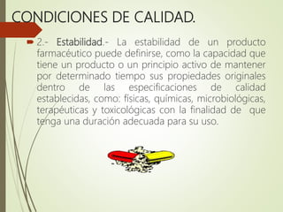 CONDICIONES DE CALIDAD.
 2.- Estabilidad.- La estabilidad de un producto
farmacéutico puede definirse, como la capacidad que
tiene un producto o un principio activo de mantener
por determinado tiempo sus propiedades originales
dentro de las especificaciones de calidad
establecidas, como: físicas, químicas, microbiológicas,
terapéuticas y toxicológicas con la finalidad de que
tenga una duración adecuada para su uso.
 