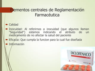 Elementos centrales de Reglamentación
Farmacéutica
 Calidad
 Inocuidad: Al referirnos a inocuidad (que algunos llaman
"Seguridad") estamos indicando el atributo de un
medicamento de no afectar la salud del paciente
 Eficacia: Que cumpla la funcion para la cual fue diseñada
 Información
 