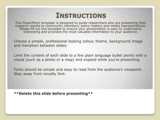INSTRUCTIONS
Choose a simple, professional looking colour, theme, background image
and transition between slides.
Limit the content of each slide to a few plain language bullet points with a
visual (such as a photo or a map) and expand while you’re presenting.
Fonts should be simple and easy to read from the audience’s viewpoint.
Stay away from novelty font.
**Delete this slide before presenting**
This PowerPoint template is designed to guide researchers who are presenting their
research results to community members, policy makers and media representatives.
Please fill out the template to ensure your presentation is easy to understand,
interesting and provides the most valuable information to your audience.
 