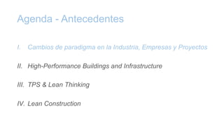 Agenda - Antecedentes
I. Cambios de paradigma en la Industria, Empresas y Proyectos
II. High-Performance Buildings and Infrastructure
III. TPS & Lean Thinking
IV. Lean Construction
 