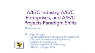 17
A/E/C Industry, A/E/C
Enterprises, and A/E/C
Projects Paradigm Shifts
Developed by
Dr. Jorge Vanegas
• Construction Engineering and Management
• Civil and Environmental Engineering
• College of Engineering
• Georgia Institute of Technology
• Atlanta, Georgia, USA
 