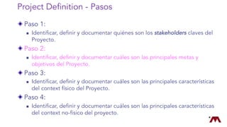 Project Definition - Pasos
Paso 1:
n Identificar, definir y documentar quiénes son los stakeholders claves del
Proyecto.
Paso 2:
n Identificar, definir y documentar cuáles son las principales metas y
objetivos del Proyecto.
Paso 3:
n Identificar, definir y documentar cuáles son las principales características
del context físico del Proyecto.
Paso 4:
n Identificar, definir y documentar cuáles son las principales características
del context no-físico del proyecto.
 