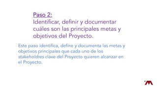 Paso 2:
Identificar, definir y documentar
cuáles son las principales metas y
objetivos del Proyecto.
Este paso identifica, define y documenta las metas y
objetivos principales que cada uno de los
stakeholdres clave del Proyecto quieren alcanzar en
el Proyecto.
 