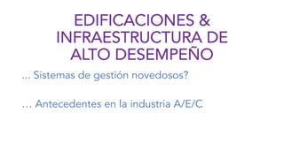 EDIFICACIONES &
INFRAESTRUCTURA DE
ALTO DESEMPEÑO
... Sistemas de gestión novedosos?
… Antecedentes en la industria A/E/C
 