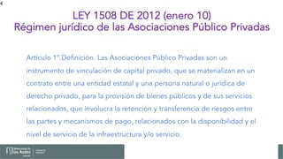 4
LEY 1508 DE 2012 (enero 10)
Régimen jurídico de las Asociaciones Público Privadas
Artículo 1°.Definición. Las Asociaciones Público Privadas son un
instrumento de vinculación de capital privado, que se materializan en un
contrato entre una entidad estatal y una persona natural o jurídica de
derecho privado, para la provisión de bienes públicos y de sus servicios
relacionados, que involucra la retención y transferencia de riesgos entre
las partes y mecanismos de pago, relacionados con la disponibilidad y el
nivel de servicio de la infraestructura y/o servicio.
 
