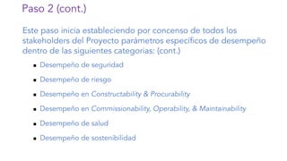 Paso 2 (cont.)
Este paso inicia estableciendo por concenso de todos los
stakeholders del Proyecto parámetros específicos de desempeño
dentro de las siguientes categorias: (cont.)
n Desempeño de seguridad
n Desempeño de riesgo
n Desempeño en Constructability & Procurability
n Desempeño en Commissionability, Operability, & Maintainability
n Desempeño de salud
n Desempeño de sostenibilidad
 