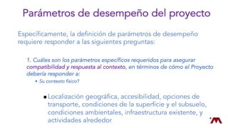 Específicamente, la definición de parámetros de desempeño
requiere responder a las siguientes preguntas:
1. Cuáles son los parámetros específicos requeridos para asegurar
compatibilidad y respuesta al contexto, en términos de cómo el Proyecto
debería responder a:
w Su contexto físico?
n Localización geográfica, accesibilidad, opciones de
transporte, condiciones de la superficie y el subsuelo,
condiciones ambientales, infraestructura existente, y
actividades alrededor
Parámetros de desempeño del proyecto
 