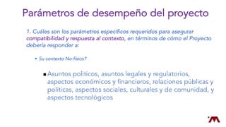 1. Cuáles son los parámetros específicos requeridos para asegurar
compatibilidad y respuesta al contexto, en términos de cómo el Proyecto
debería responder a:
w Su contexto No-físico?
n Asuntos politicos, asuntos legales y regulatorios,
aspectos económicos y financieros, relaciones públicas y
políticas, aspectos sociales, culturales y de comunidad, y
aspectos tecnológicos
Parámetros de desempeño del proyecto
 