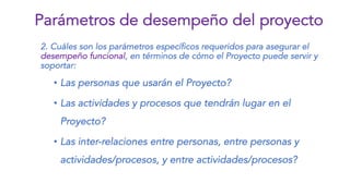 2. Cuáles son los parámetros específicos requeridos para asegurar el
desempeño funcional, en términos de cómo el Proyecto puede servir y
soportar:
• Las personas que usarán el Proyecto?
• Las actividades y procesos que tendrán lugar en el
Proyecto?
• Las inter-relaciones entre personas, entre personas y
actividades/procesos, y entre actividades/procesos?
Parámetros de desempeño del proyecto
 
