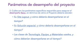 3. Cuáles son los parámetros específicos requeridos para asegurar el
desempeño físico, en términos de cómo el Proyecto debería atender:
• Su Site Layout, y cómo debería desempeñarse en el
tiempo?
• Su Solución espacial, y cómo debería desempeñarse en el
tiempo?
• Las clases de Tecnología, Equipo, y Materiales usados, y
cómo deberían desempeñarse en el tiempo?
Parámetros de desempeño del proyecto
 