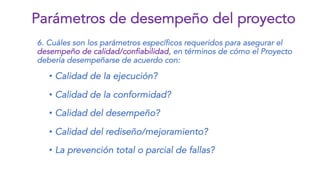 6. Cuáles son los parámetros específicos requeridos para asegurar el
desempeño de calidad/confiabilidad, en términos de cómo el Proyecto
debería desempeñarse de acuerdo con:
• Calidad de la ejecución?
• Calidad de la conformidad?
• Calidad del desempeño?
• Calidad del rediseño/mejoramiento?
• La prevención total o parcial de fallas?
Parámetros de desempeño del proyecto
 