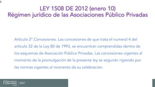 5
LEY 1508 DE 2012 (enero 10)
Régimen jurídico de las Asociaciones Público Privadas
Artículo 2°.Concesiones. Las concesiones de que trata el numeral 4 del
artículo 32 de la Ley 80 de 1993, se encuentran comprendidas dentro de
los esquemas de Asociación Público Privadas. Las concesiones vigentes al
momento de la promulgación de la presente ley se seguirán rigiendo por
las normas vigentes al momento de su celebración.
 