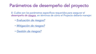 8. Cuáles son los parámetros específicos requeridos para asegurar el
desempeño de riesgos, en términos de cómo el Proyecto debería manejar:
• Evaluación de riesgos?
• Mitigación de riesgos?
• Gestión de riesgos?
Parámetros de desempeño del proyecto
 
