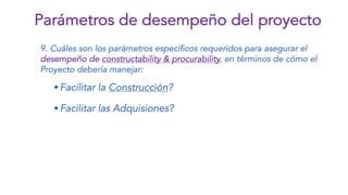 9. Cuáles son los parámetros específicos requeridos para asegurar el
desempeño de constructability & procurability, en términos de cómo el
Proyecto debería manejar:
wFacilitar la Construcción?
wFacilitar las Adquisiones?
Parámetros de desempeño del proyecto
 