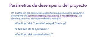 10. Cuáles son los parámetros específicos requeridos para asegurar el
desempeño de commissionability, operability, & maintainability , en
términos de cómo el Proyecto debería manejar:
wFacilidad del Commissioning & Start-up?
wFacilidad de la operación?
wFacilidad del mantenimiento?
Parámetros de desempeño del proyecto
 
