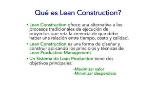 Qué es Lean Construction?
• Lean Construction ofrece una alternativa a los
procesos tradicionales de ejecución de
proyectos que reta la creencia de que debe
haber una relación entre tiempo, costo y calidad.
• Lean Construction es una forma de diseñar y
construir aplicando los principios y técnicas de
Lean Production Management.
• Un Sistema de Lean Production tiene dos
objetivos principales:
-Maximizar valor
-Minimizar desperdicio
 