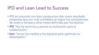 IPD and Lean Lead to Success
• IPD en conjunto con lean construction dan como resultado
proyectos que son más confiables en lograr los compromisos
de costo y tiempo y otras metas definidas por los dueños.
• IPD “fija los términos y provee la motivación para la
colaboración,”
• lean “prove los medios a los equipos para optimizar su
desempeño.”
 