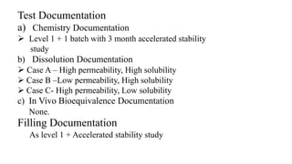 Test Documentation
a) Chemistry Documentation
 Level 1 + 1 batch with 3 month accelerated stability
study
b) Dissolution Documentation
 Case A – High permeability, High solubility
 Case B –Low permeability, High solubility
 Case C- High permeability, Low solubility
c) In Vivo Bioequivalence Documentation
None.
Filling Documentation
As level 1 + Accelerated stability study
 