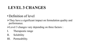 LEVEL 3 CHANGES
• Definition of level
They have a significant impact on formulation quality and
performance.
Level 3 changes vary depending on three factors :
I. Therapeutic range
II. Solubility
III. Permeability.
 