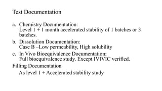 Test Documentation
a. Chemistry Documentation:
Level 1 + 1 month accelerated stability of 1 batches or 3
batches.
b. Dissolution Documentation:
Case B –Low permeability, High solubility
c. In Vivo Bioequivalence Documentation:
Full bioequivalence study. Except IVIVIC verified.
Filling Documentation
As level 1 + Accelerated stability study
 